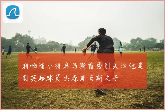 利物浦小将库马斯首秀引关注他是前英超球员杰森库马斯之子