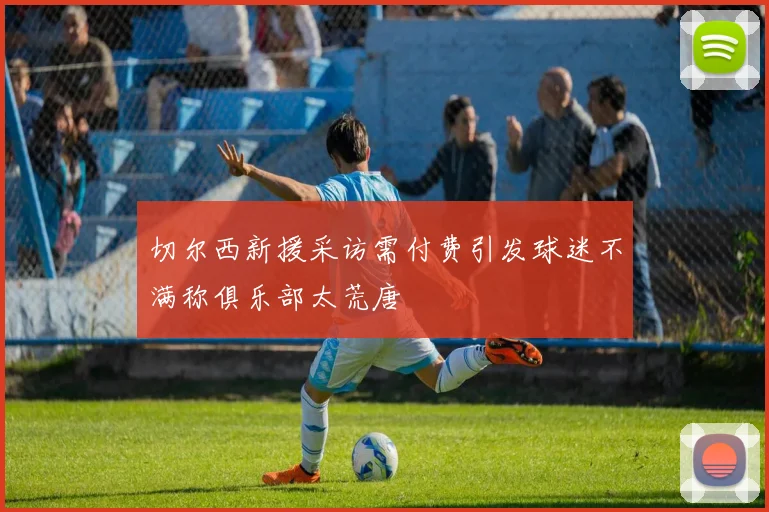 切尔西新援采访需付费引发球迷不满称俱乐部太荒唐