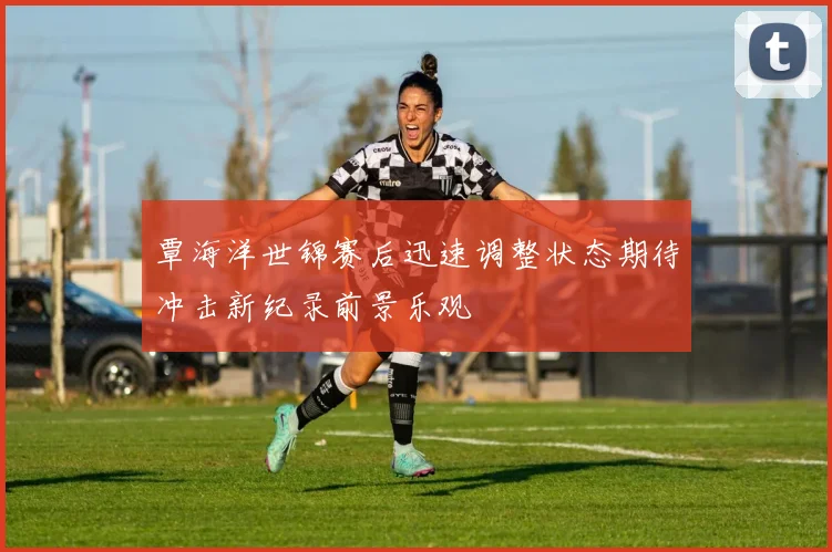 覃海洋世锦赛后迅速调整状态期待冲击新纪录前景乐观