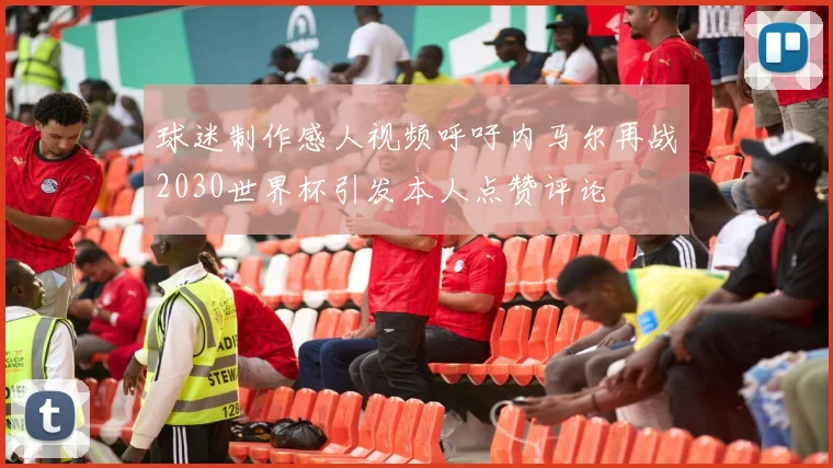 球迷制作感人视频呼吁内马尔再战2030世界杯引发本人点赞评论