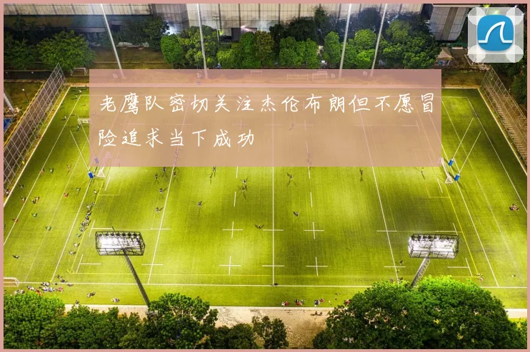 老鹰队密切关注杰伦布朗但不愿冒险追求当下成功