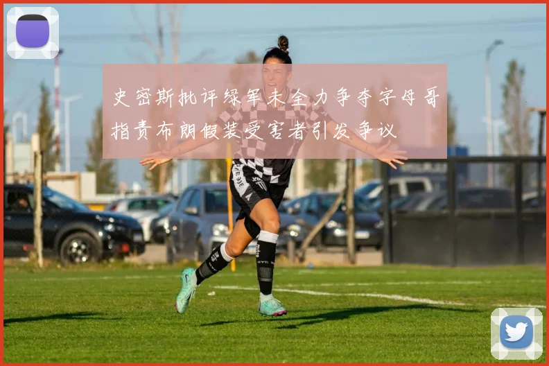 史密斯批评绿军未全力争夺字母哥指责布朗假装受害者引发争议