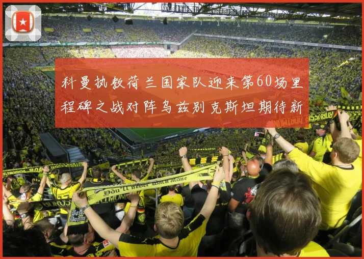 科曼执教荷兰国家队迎来第60场里程碑之战对阵乌兹别克斯坦期待新突破