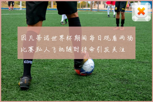 因凡蒂诺世界杯期间每日观看两场比赛私人飞机随时待命引发关注