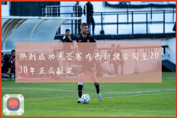 热刺成功免签塞内西新援合同至2030年正式敲定