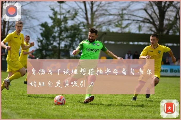 肯扬马丁谈理想搭档字母哥与韦尔的组合更具吸引力