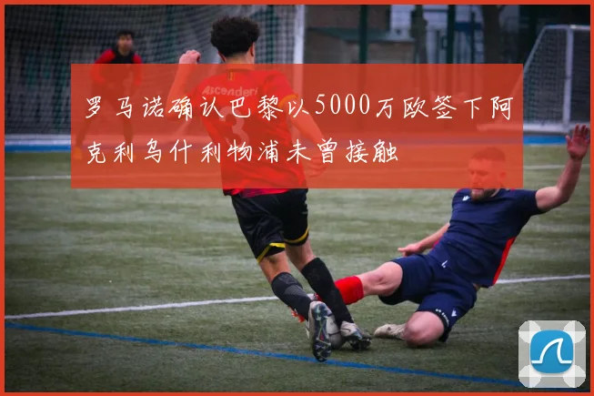 罗马诺确认巴黎以5000万欧签下阿克利乌什利物浦未曾接触