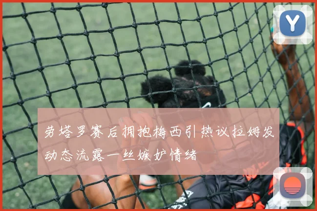 劳塔罗赛后拥抱梅西引热议拉姆发动态流露一丝嫉妒情绪