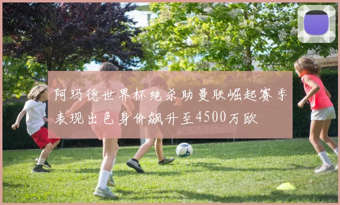 阿玛德世界杯绝杀助曼联崛起赛季表现出色身价飙升至4500万欧