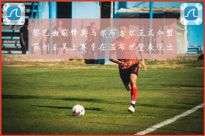 黎巴嫩前锋奥马尔布吉尔正式加盟苏州东吴上赛季在温布尔登表现出色