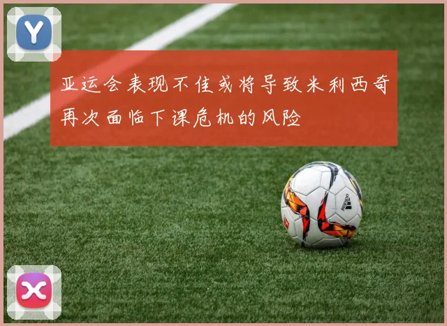 亚运会表现不佳或将导致米利西奇再次面临下课危机的风险