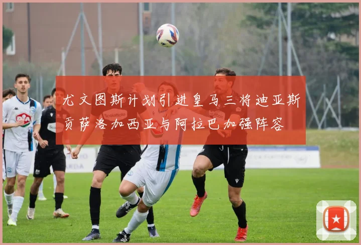 尤文图斯计划引进皇马三将迪亚斯贡萨洛加西亚与阿拉巴加强阵容