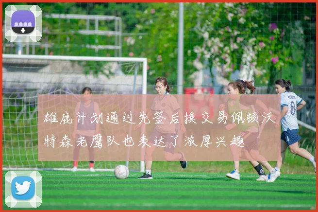雄鹿计划通过先签后换交易佩顿沃特森老鹰队也表达了浓厚兴趣