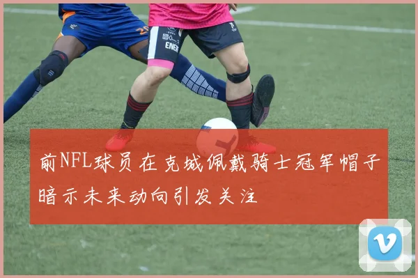 前NFL球员在克城佩戴骑士冠军帽子暗示未来动向引发关注