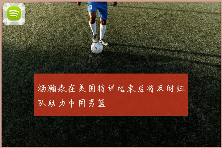 杨瀚森在美国特训结束后将及时归队助力中国男篮