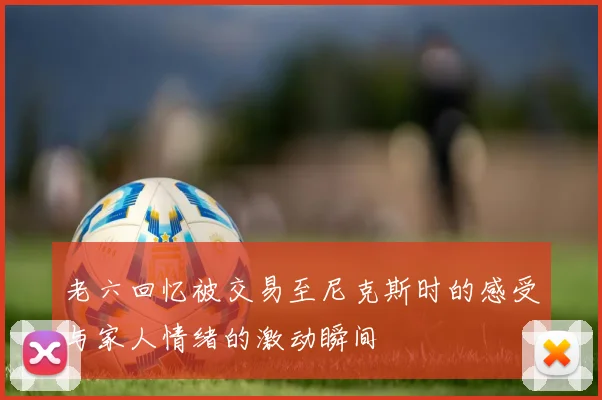 老六回忆被交易至尼克斯时的感受与家人情绪的激动瞬间